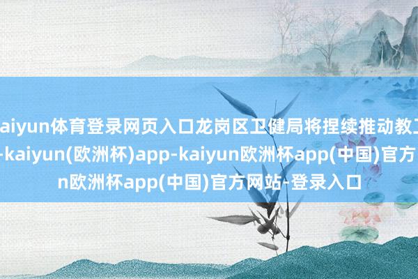 kaiyun体育登录网页入口龙岗区卫健局将捏续推动教卫交融走深走实-kaiyun(欧洲杯)app-kaiyun欧洲杯app(中国)官方网站-登录入口