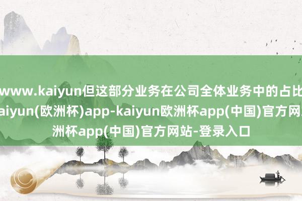 www.kaiyun但这部分业务在公司全体业务中的占比仍然较小-kaiyun(欧洲杯)app-kaiyun欧洲杯app(中国)官方网站-登录入口