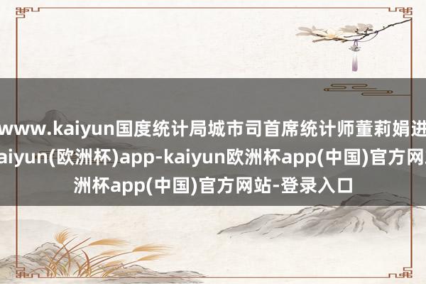 www.kaiyun国度统计局城市司首席统计师董莉娟进行了解读-kaiyun(欧洲杯)app-kaiyun欧洲杯app(中国)官方网站-登录入口