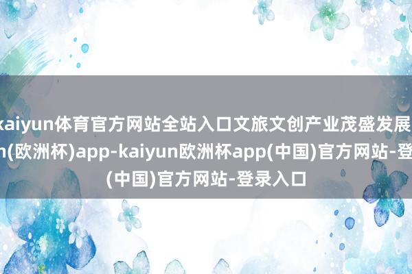 kaiyun体育官方网站全站入口文旅文创产业茂盛发展-kaiyun(欧洲杯)app-kaiyun欧洲杯app(中国)官方网站-登录入口