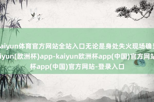 kaiyun体育官方网站全站入口无论是身处失火现场确当地群众-kaiyun(欧洲杯)app-kaiyun欧洲杯app(中国)官方网站-登录入口