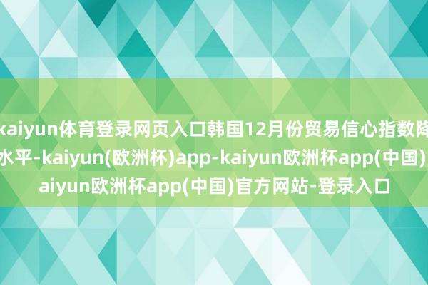 kaiyun体育登录网页入口韩国12月份贸易信心指数降至四年多来的最低水平-kaiyun(欧洲杯)app-kaiyun欧洲杯app(中国)官方网站-登录入口