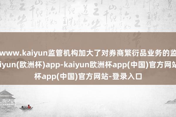 www.kaiyun监管机构加大了对券商繁衍品业务的监管力度-kaiyun(欧洲杯)app-kaiyun欧洲杯app(中国)官方网站-登录入口