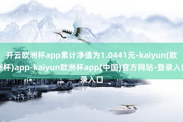 开云欧洲杯app累计净值为1.0441元-kaiyun(欧洲杯)app-kaiyun欧洲杯app(中国)官方网站-登录入口