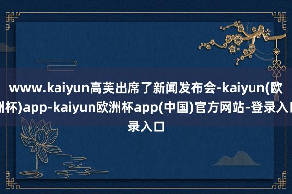 www.kaiyun高芙出席了新闻发布会-kaiyun(欧洲杯)app-kaiyun欧洲杯app(中国)官方网站-登录入口