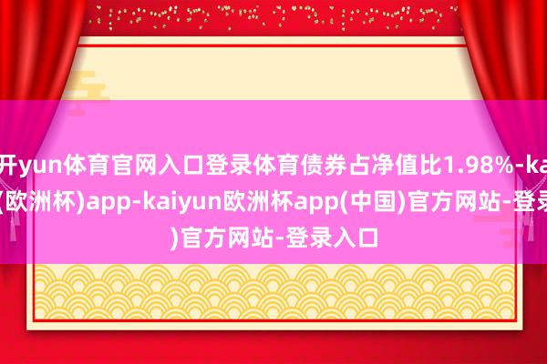 开yun体育官网入口登录体育债券占净值比1.98%-kaiyun(欧洲杯)app-kaiyun欧洲杯app(中国)官方网站-登录入口