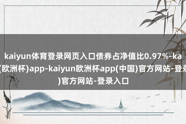 kaiyun体育登录网页入口债券占净值比0.97%-kaiyun(欧洲杯)app-kaiyun欧洲杯app(中国)官方网站-登录入口