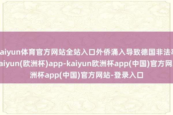 kaiyun体育官方网站全站入口外侨涌入导致德国非法率大幅上涨-kaiyun(欧洲杯)app-kaiyun欧洲杯app(中国)官方网站-登录入口