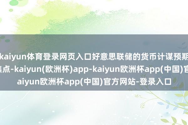 kaiyun体育登录网页入口好意思联储的货币计谋预期成为商场温情的焦点-kaiyun(欧洲杯)app-kaiyun欧洲杯app(中国)官方网站-登录入口