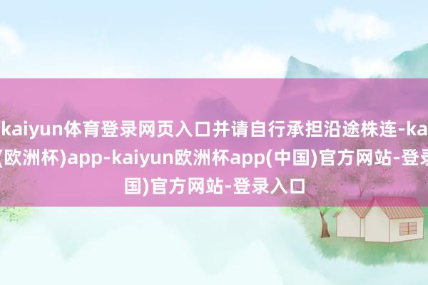 kaiyun体育登录网页入口并请自行承担沿途株连-kaiyun(欧洲杯)app-kaiyun欧洲杯app(中国)官方网站-登录入口