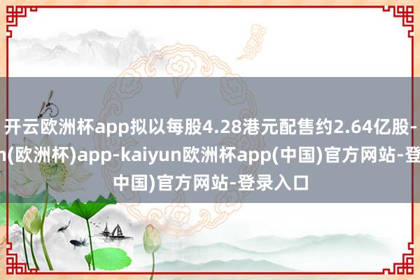 开云欧洲杯app拟以每股4.28港元配售约2.64亿股-kaiyun(欧洲杯)app-kaiyun欧洲杯app(中国)官方网站-登录入口