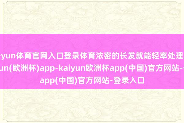 开yun体育官网入口登录体育浓密的长发就能轻率处理结束-kaiyun(欧洲杯)app-kaiyun欧洲杯app(中国)官方网站-登录入口