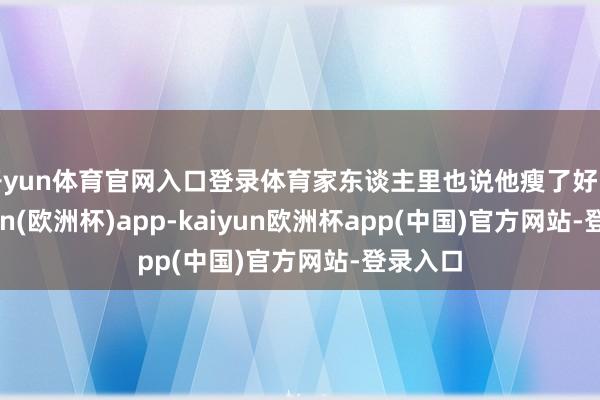 开yun体育官网入口登录体育家东谈主里也说他瘦了好多-kaiyun(欧洲杯)app-kaiyun欧洲杯app(中国)官方网站-登录入口