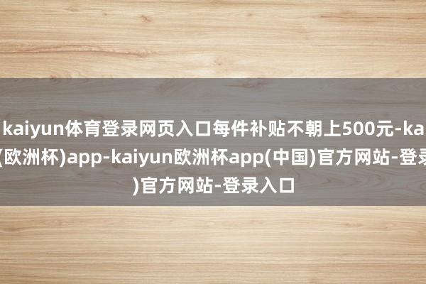 kaiyun体育登录网页入口每件补贴不朝上500元-kaiyun(欧洲杯)app-kaiyun欧洲杯app(中国)官方网站-登录入口