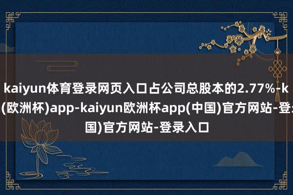 kaiyun体育登录网页入口占公司总股本的2.77%-kaiyun(欧洲杯)app-kaiyun欧洲杯app(中国)官方网站-登录入口