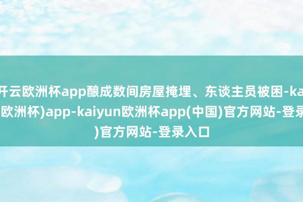 开云欧洲杯app酿成数间房屋掩埋、东谈主员被困-kaiyun(欧洲杯)app-kaiyun欧洲杯app(中国)官方网站-登录入口