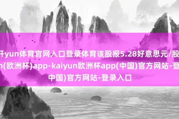 开yun体育官网入口登录体育该股报5.28好意思元/股-kaiyun(欧洲杯)app-kaiyun欧洲杯app(中国)官方网站-登录入口