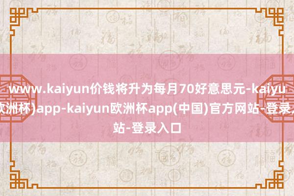 www.kaiyun价钱将升为每月70好意思元-kaiyun(欧洲杯)app-kaiyun欧洲杯app(中国)官方网站-登录入口