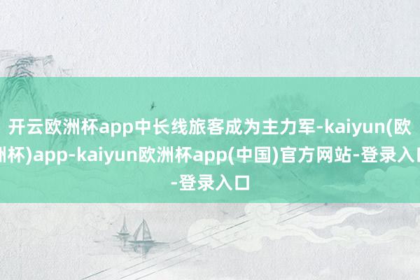 开云欧洲杯app中长线旅客成为主力军-kaiyun(欧洲杯)app-kaiyun欧洲杯app(中国)官方网站-登录入口