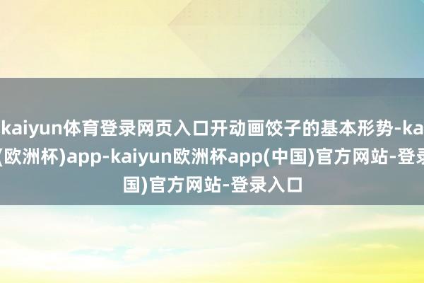 kaiyun体育登录网页入口开动画饺子的基本形势-kaiyun(欧洲杯)app-kaiyun欧洲杯app(中国)官方网站-登录入口