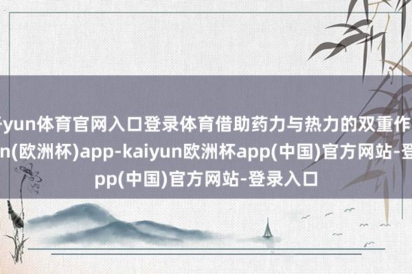 开yun体育官网入口登录体育借助药力与热力的双重作用-kaiyun(欧洲杯)app-kaiyun欧洲杯app(中国)官方网站-登录入口