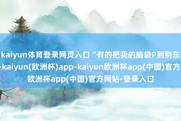 kaiyun体育登录网页入口　　“有的把我的脑袋P到别东谈主的肉体上-kaiyun(欧洲杯)app-kaiyun欧洲杯app(中国)官方网站-登录入口