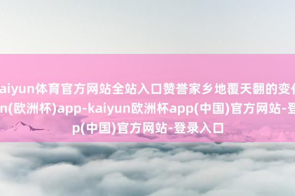 kaiyun体育官方网站全站入口赞誉家乡地覆天翻的变化-kaiyun(欧洲杯)app-kaiyun欧洲杯app(中国)官方网站-登录入口