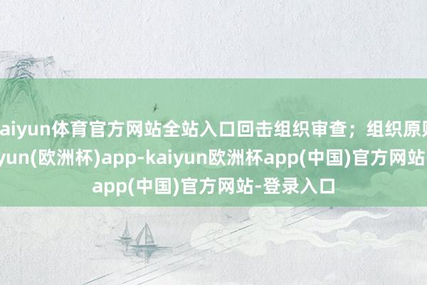 kaiyun体育官方网站全站入口回击组织审查；组织原则缺失-kaiyun(欧洲杯)app-kaiyun欧洲杯app(中国)官方网站-登录入口