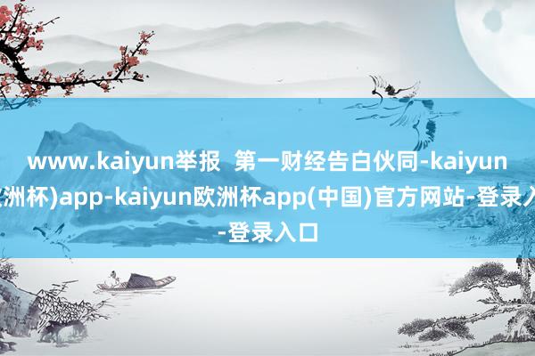 www.kaiyun举报  第一财经告白伙同-kaiyun(欧洲杯)app-kaiyun欧洲杯app(中国)官方网站-登录入口