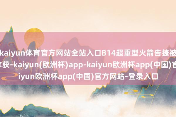 kaiyun体育官方网站全站入口B14超重型火箭告捷被辐射塔的机械臂拿获-kaiyun(欧洲杯)app-kaiyun欧洲杯app(中国)官方网站-登录入口