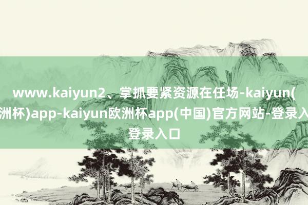 www.kaiyun2、掌抓要紧资源在任场-kaiyun(欧洲杯)app-kaiyun欧洲杯app(中国)官方网站-登录入口