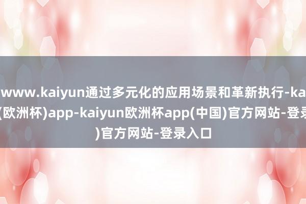 www.kaiyun通过多元化的应用场景和革新执行-kaiyun(欧洲杯)app-kaiyun欧洲杯app(中国)官方网站-登录入口