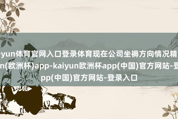 开yun体育官网入口登录体育现在公司坐褥方向情况精深-kaiyun(欧洲杯)app-kaiyun欧洲杯app(中国)官方网站-登录入口