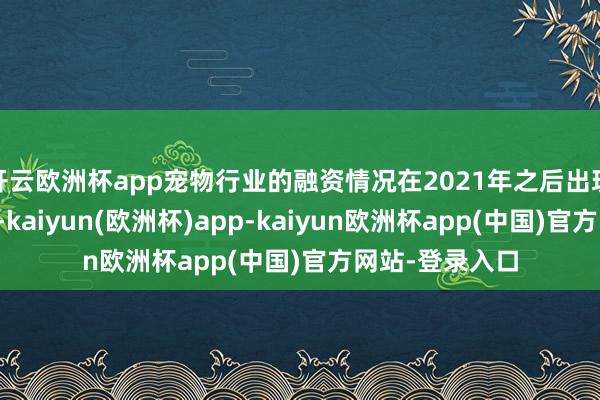 开云欧洲杯app宠物行业的融资情况在2021年之后出现了显然的下滑-kaiyun(欧洲杯)app-kaiyun欧洲杯app(中国)官方网站-登录入口