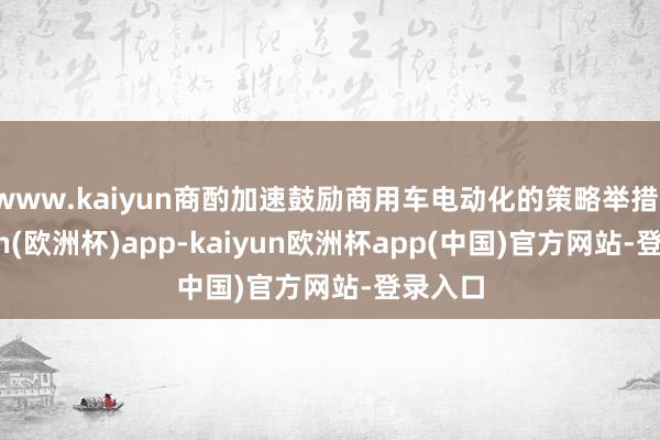www.kaiyun商酌加速鼓励商用车电动化的策略举措-kaiyun(欧洲杯)app-kaiyun欧洲杯app(中国)官方网站-登录入口