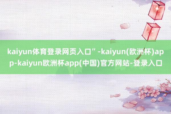 kaiyun体育登录网页入口”-kaiyun(欧洲杯)app-kaiyun欧洲杯app(中国)官方网站-登录入口
