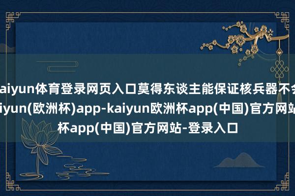 kaiyun体育登录网页入口莫得东谈主能保证核兵器不会被使用-kaiyun(欧洲杯)app-kaiyun欧洲杯app(中国)官方网站-登录入口