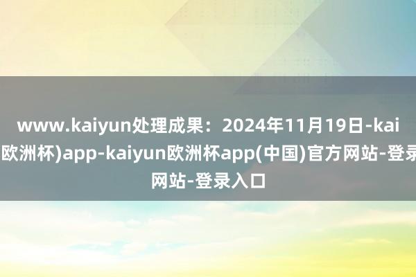www.kaiyun处理成果:2024年11月19日-kaiyun(欧洲杯)app-kaiyun欧洲杯app(中国)官方网站-登录入口