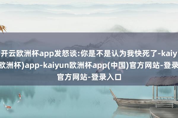 开云欧洲杯app发怒谈:你是不是认为我快死了-kaiyun(欧洲杯)app-kaiyun欧洲杯app(中国)官方网站-登录入口