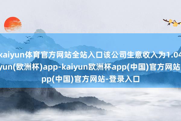 kaiyun体育官方网站全站入口该公司生意收入为1.04亿元-kaiyun(欧洲杯)app-kaiyun欧洲杯app(中国)官方网站-登录入口