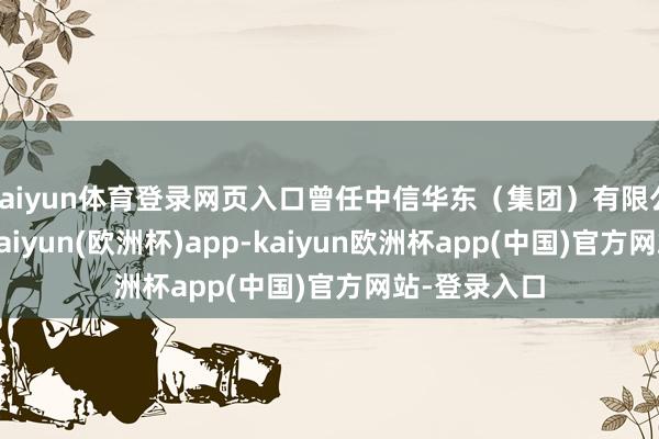 kaiyun体育登录网页入口曾任中信华东（集团）有限公司总司理-kaiyun(欧洲杯)app-kaiyun欧洲杯app(中国)官方网站-登录入口