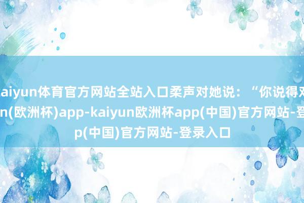 kaiyun体育官方网站全站入口柔声对她说：“你说得对-kaiyun(欧洲杯)app-kaiyun欧洲杯app(中国)官方网站-登录入口