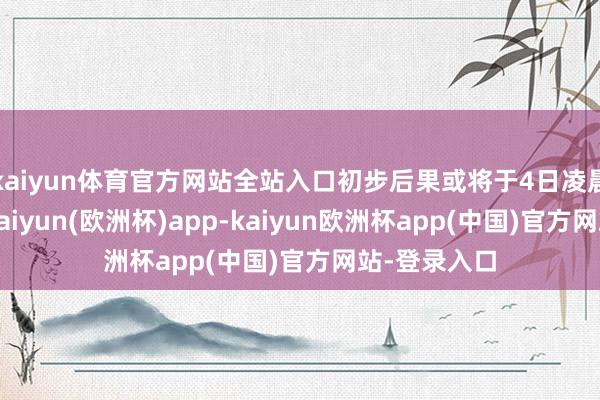 kaiyun体育官方网站全站入口初步后果或将于4日凌晨前后公布-kaiyun(欧洲杯)app-kaiyun欧洲杯app(中国)官方网站-登录入口