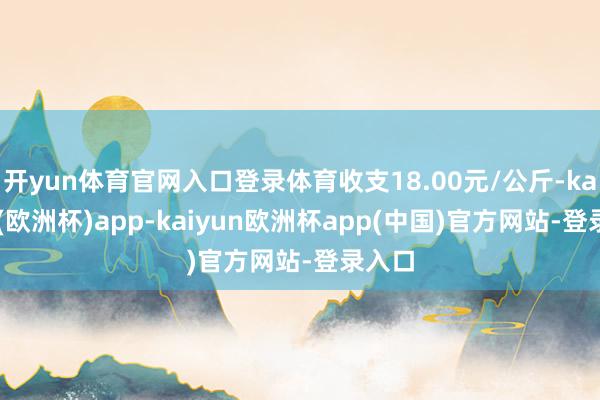 开yun体育官网入口登录体育收支18.00元/公斤-kaiyun(欧洲杯)app-kaiyun欧洲杯app(中国)官方网站-登录入口