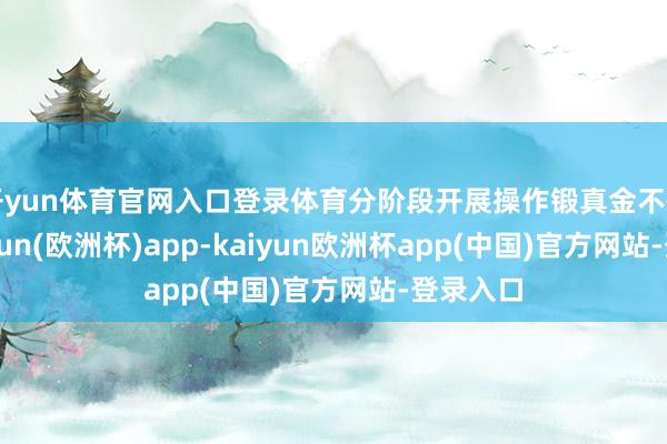 开yun体育官网入口登录体育分阶段开展操作锻真金不怕火-kaiyun(欧洲杯)app-kaiyun欧洲杯app(中国)官方网站-登录入口