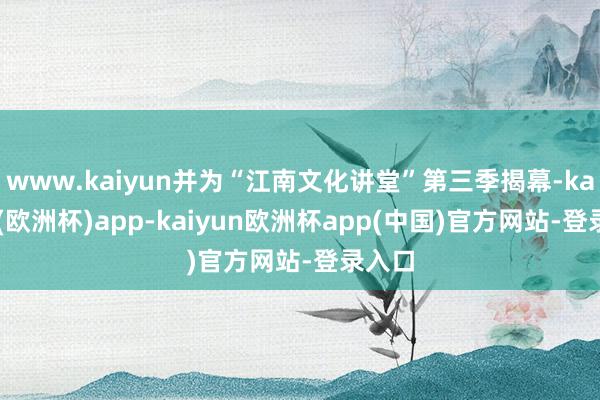 www.kaiyun并为“江南文化讲堂”第三季揭幕-kaiyun(欧洲杯)app-kaiyun欧洲杯app(中国)官方网站-登录入口