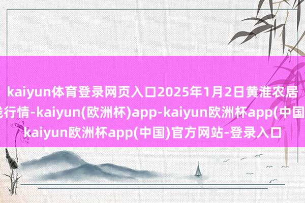 kaiyun体育登录网页入口2025年1月2日黄淮农居品股份有限公司价钱行情-kaiyun(欧洲杯)app-kaiyun欧洲杯app(中国)官方网站-登录入口
