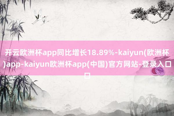 开云欧洲杯app同比增长18.89%-kaiyun(欧洲杯)app-kaiyun欧洲杯app(中国)官方网站-登录入口