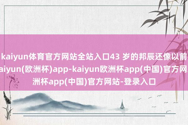 kaiyun体育官方网站全站入口43 岁的邦辰还像以前雷同斗胆-kaiyun(欧洲杯)app-kaiyun欧洲杯app(中国)官方网站-登录入口