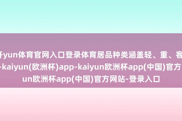 开yun体育官网入口登录体育居品种类涵盖轻、重、客、微、轿全谱系-kaiyun(欧洲杯)app-kaiyun欧洲杯app(中国)官方网站-登录入口